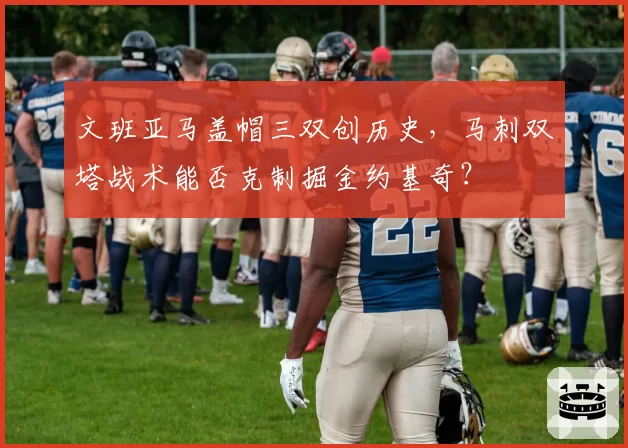 文班亚马盖帽三双创历史,马刺双塔战术能否克制掘金约基奇?