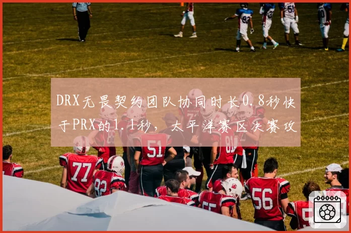 DRX无畏契约团队协同时长0.8秒快于PRX的1.1秒，太平洋赛区决赛攻守转换效率定乾坤