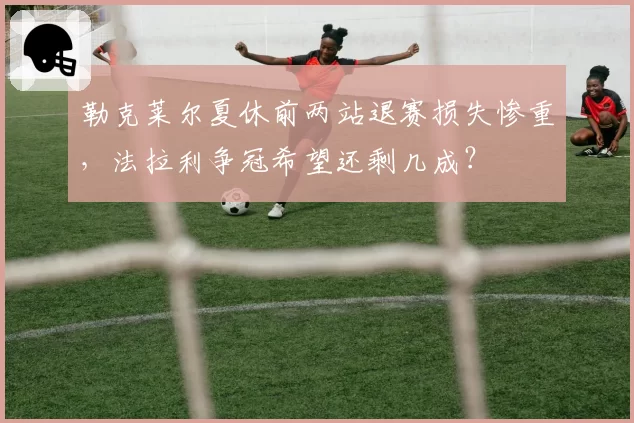 勒克莱尔夏休前两站退赛损失惨重,法拉利争冠希望还剩几成?