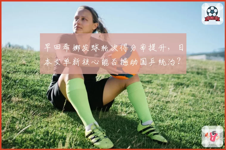 早田希娜发球轮次得分率提升，日本女单新核心能否撼动国乒统治？