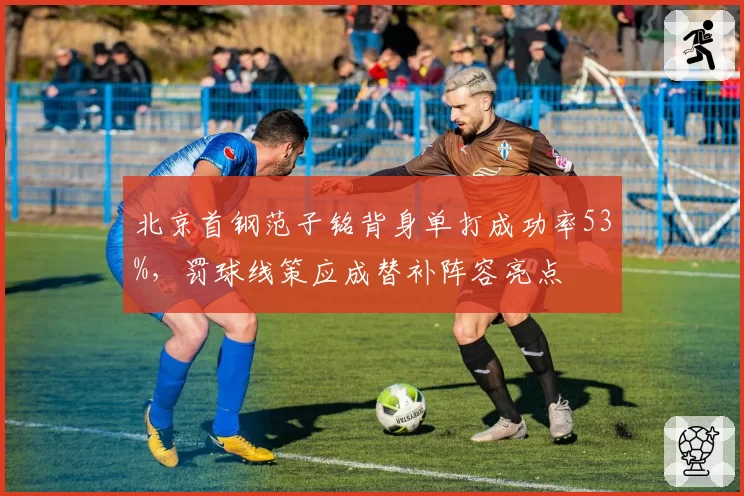 北京首钢范子铭背身单打成功率53%,罚球线策应成替补阵容亮点