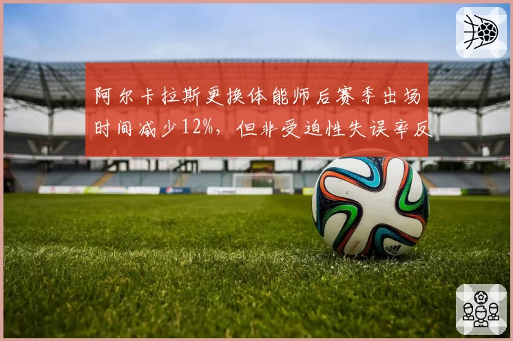 阿尔卡拉斯更换体能师后赛季出场时间减少12%,但非受迫性失误率反而上升5%