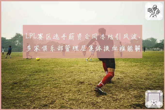 LPL赛区选手薪资合同冻结引风波,多家俱乐部管理层集体换血谁能解题?