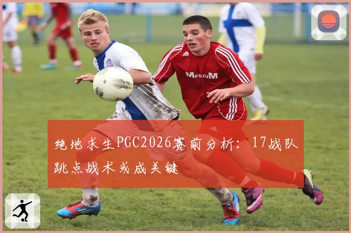 绝地求生PGC2026赛前分析：17战队跳点战术或成关键