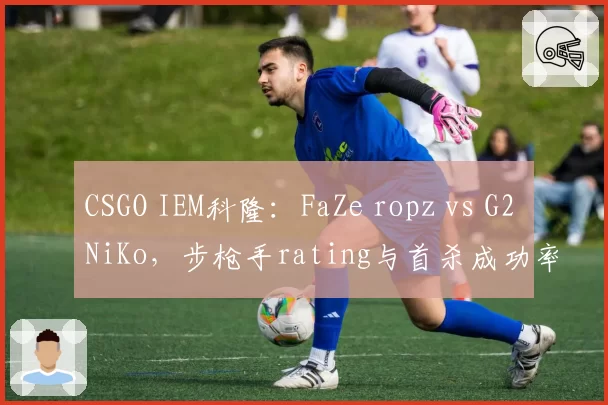 CSGO IEM科隆:FaZe ropz vs G2 NiKo,步枪手rating与首杀成功率决定出线命运