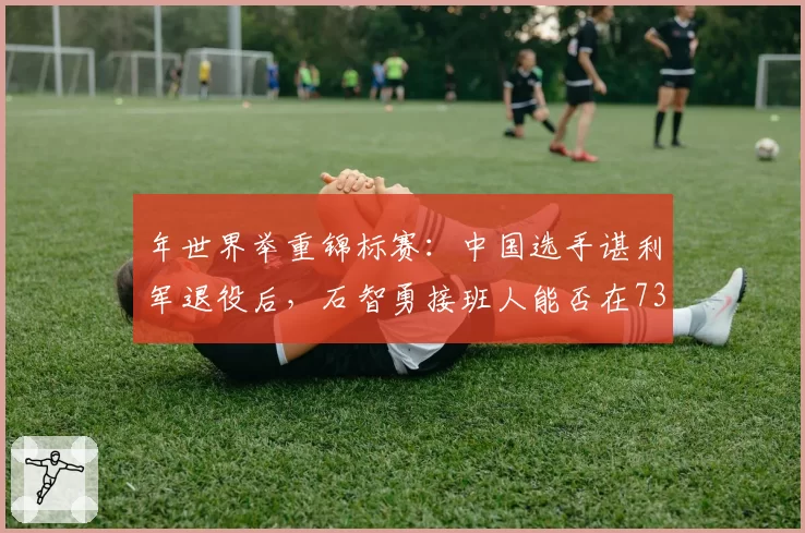年世界举重锦标赛:中国选手谌利军退役后,石智勇接班人能否在73公斤级称霸?