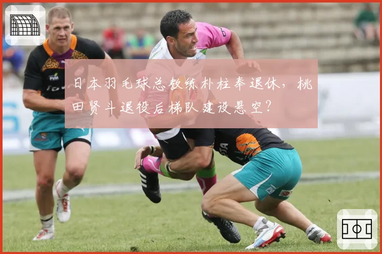 日本羽毛球总教练朴柱奉退休,桃田贤斗退役后梯队建设悬空?
