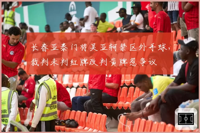 长春亚泰门将吴亚轲禁区外手球,裁判未判红牌改判黄牌惹争议