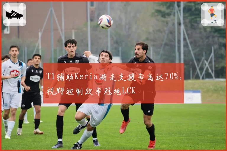 T1辅助Keria游走支援率高达70%，视野控制效率冠绝LCK