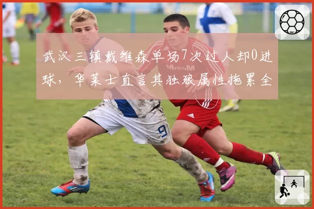 武汉三镇戴维森单场7次过人却0进球，华莱士直言其独狼属性拖累全队