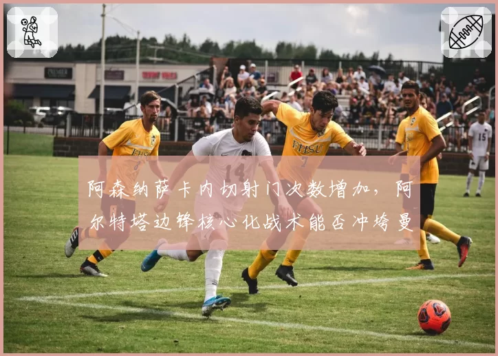 阿森纳萨卡内切射门次数增加，阿尔特塔边锋核心化战术能否冲垮曼城防线？