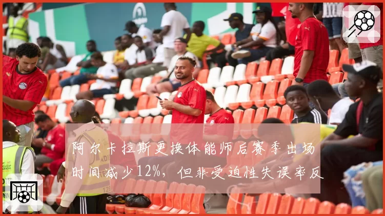 阿尔卡拉斯更换体能师后赛季出场时间减少12%,但非受迫性失误率反而上升5%