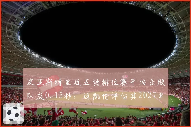 皮亚斯特里近五场排位赛平均击败队友0.15秒,迈凯伦评估其2027年可冲击世界冠军