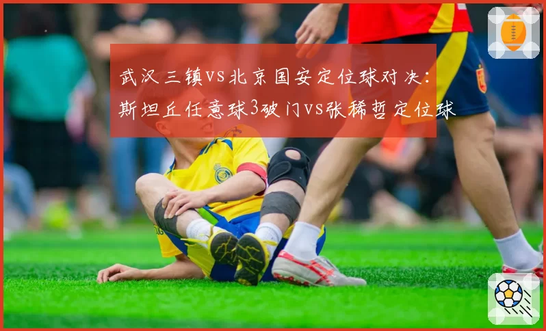 武汉三镇vs北京国安定位球对决:斯坦丘任意球3破门vs张稀哲定位球助攻仅1次