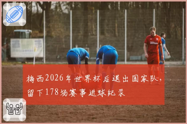 梅西2026年世界杯后退出国家队,留下178场赛事进球纪录