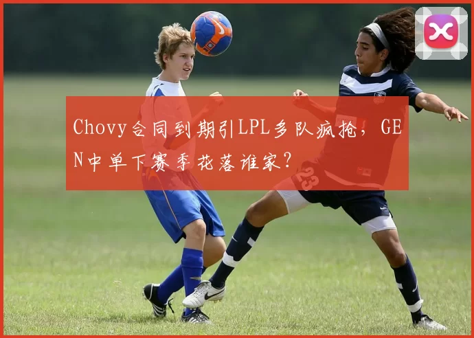 Chovy合同到期引LPL多队疯抢，GEN中单下赛季花落谁家？