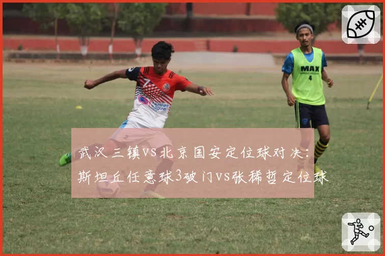 武汉三镇vs北京国安定位球对决:斯坦丘任意球3破门vs张稀哲定位球助攻仅1次