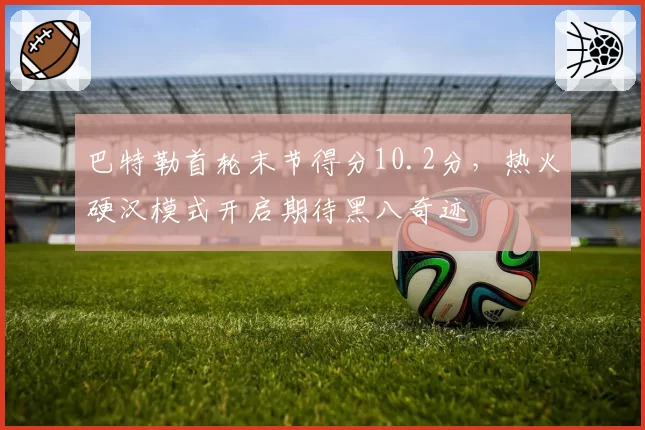 巴特勒首轮末节得分10.2分，热火硬汉模式开启期待黑八奇迹