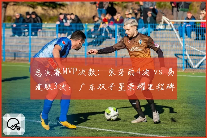 总决赛MVP次数：朱芳雨4次 vs 易建联3次，广东双子星荣耀里程碑