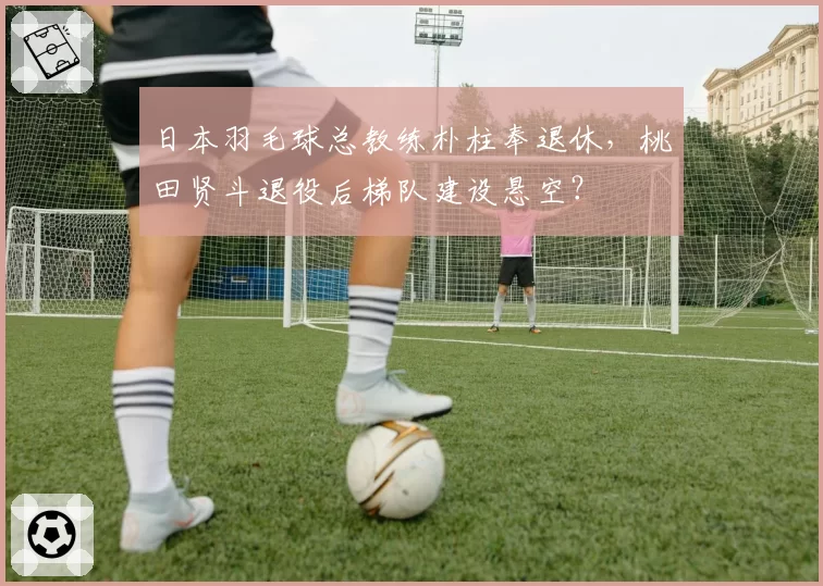日本羽毛球总教练朴柱奉退休,桃田贤斗退役后梯队建设悬空?