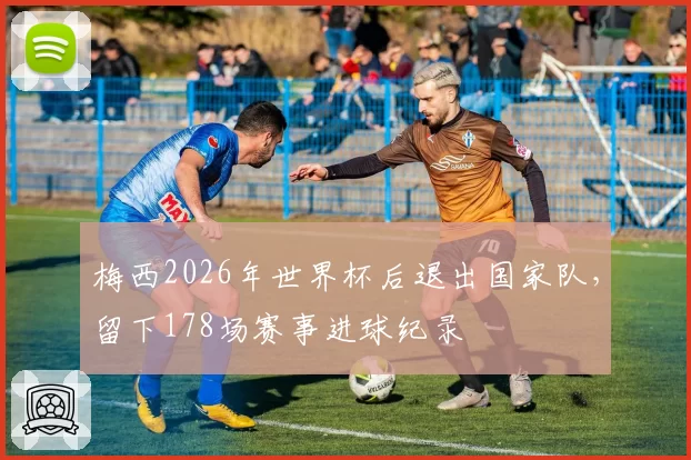 梅西2026年世界杯后退出国家队,留下178场赛事进球纪录