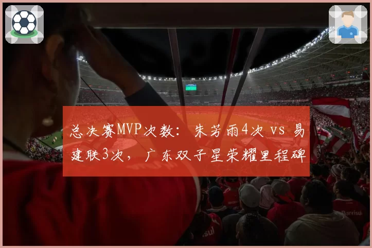 总决赛MVP次数：朱芳雨4次 vs 易建联3次，广东双子星荣耀里程碑