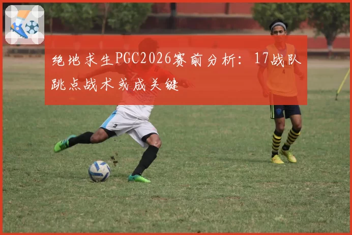 绝地求生PGC2026赛前分析：17战队跳点战术或成关键