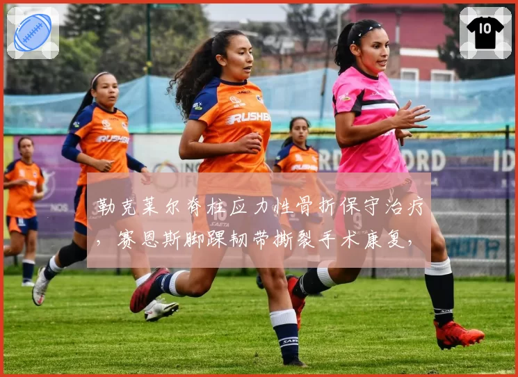 勒克莱尔脊柱应力性骨折保守治疗,赛恩斯脚踝韧带撕裂手术康复,法拉利两位车手伤病类型与恢复路径对比