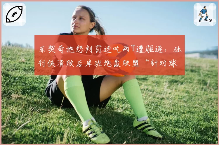 东契奇抱怨判罚连吃两T遭驱逐,独行侠溃败后库班炮轰联盟“针对球星”