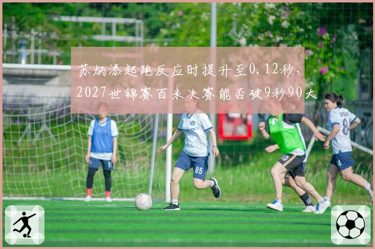 苏炳添起跑反应时提升至0.12秒，2027世锦赛百米决赛能否破9秒90大关