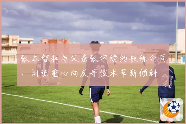 张本智和与父亲张宇续约教练合同,训练重心向反手技术革新倾斜