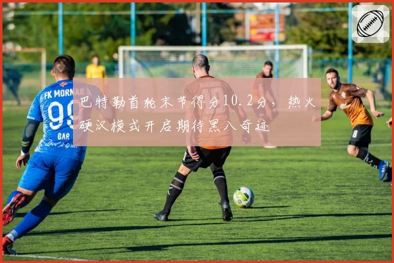 巴特勒首轮末节得分10.2分，热火硬汉模式开启期待黑八奇迹