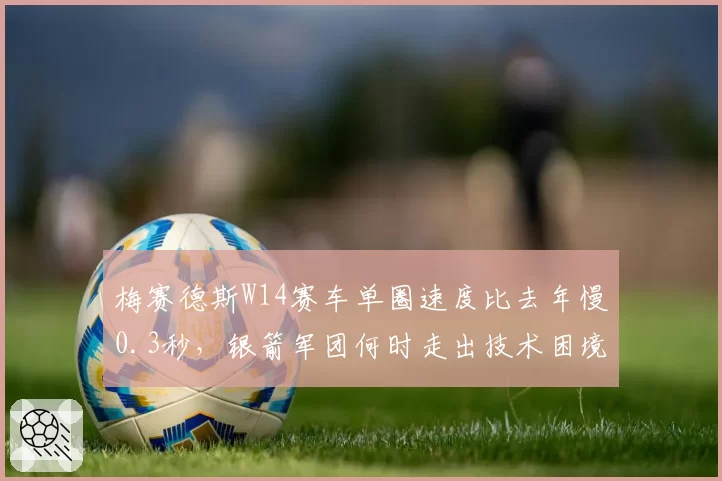 梅赛德斯W14赛车单圈速度比去年慢0.3秒,银箭军团何时走出技术困境?
