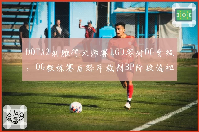 DOTA2利雅得大师赛LGD零封OG晋级，OG教练赛后怒斥裁判BP阶段偏袒