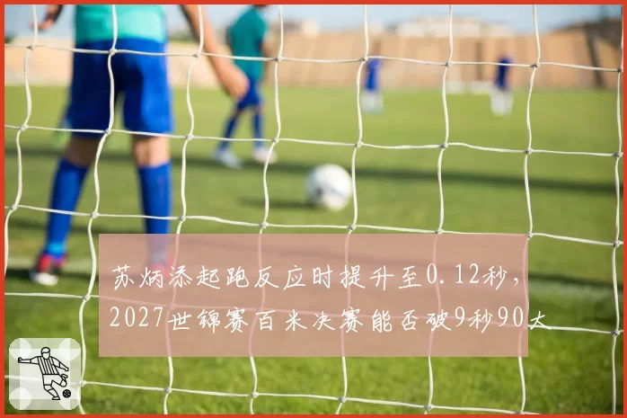 苏炳添起跑反应时提升至0.12秒，2027世锦赛百米决赛能否破9秒90大关