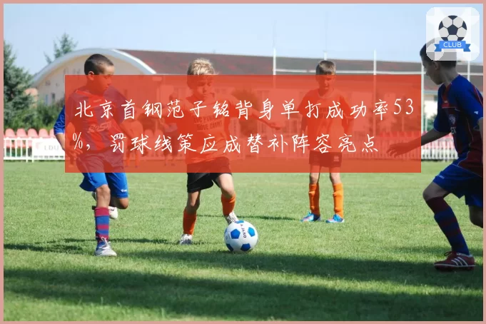 北京首钢范子铭背身单打成功率53%,罚球线策应成替补阵容亮点