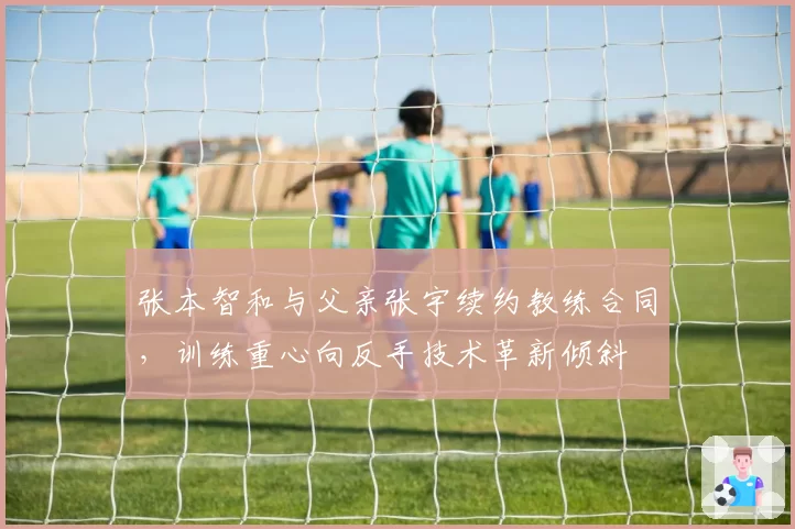 张本智和与父亲张宇续约教练合同,训练重心向反手技术革新倾斜