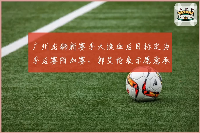 广州龙狮新赛季大换血后目标定为季后赛附加赛，郭艾伦表示愿意承担传帮带角色__br_